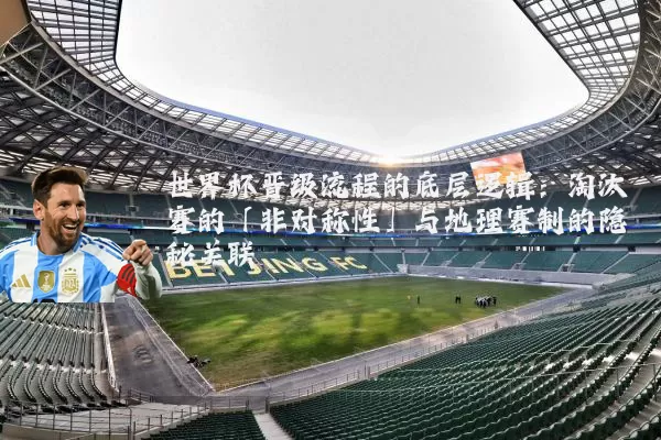 世界杯晋级流程的底层逻辑：淘汰赛的「非对称性」与地理赛制的隐秘关联