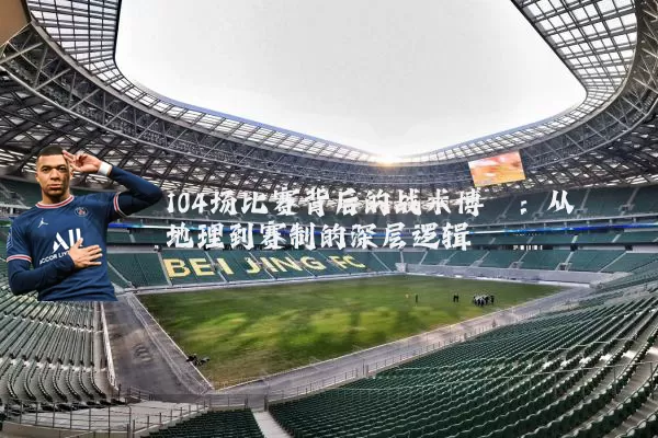 104场比赛背后的战术博弈:从地理到赛制的深层逻辑