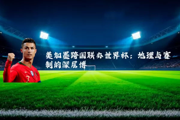 美加墨跨国联办世界杯：地理与赛制的深层博弈